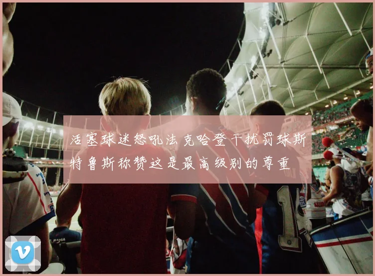 活塞球迷怒吼法克哈登干扰罚球斯特鲁斯称赞这是最高级别的尊重