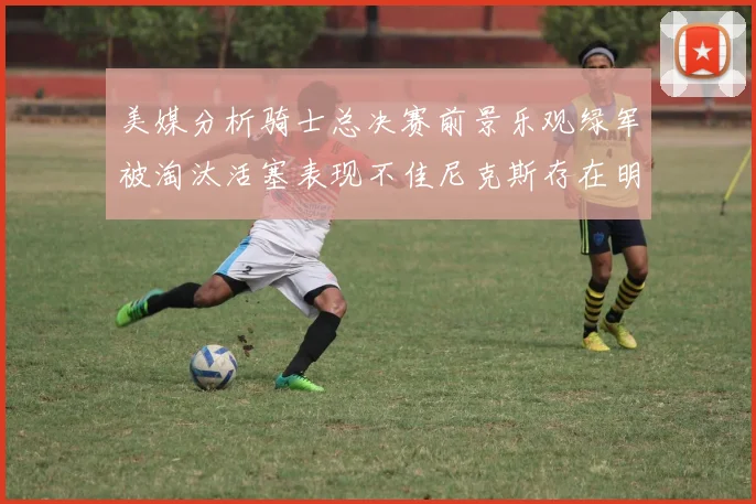 美媒分析骑士总决赛前景乐观绿军被淘汰活塞表现不佳尼克斯存在明显短板