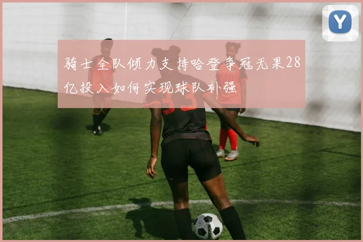 骑士全队倾力支持哈登争冠无果28亿投入如何实现球队补强