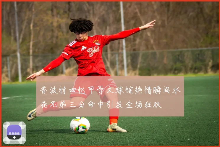 香波特回忆甲骨文球馆热情瞬间水花兄弟三分命中引发全场狂欢