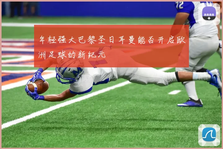 年轻强大巴黎圣日耳曼能否开启欧洲足球的新纪元